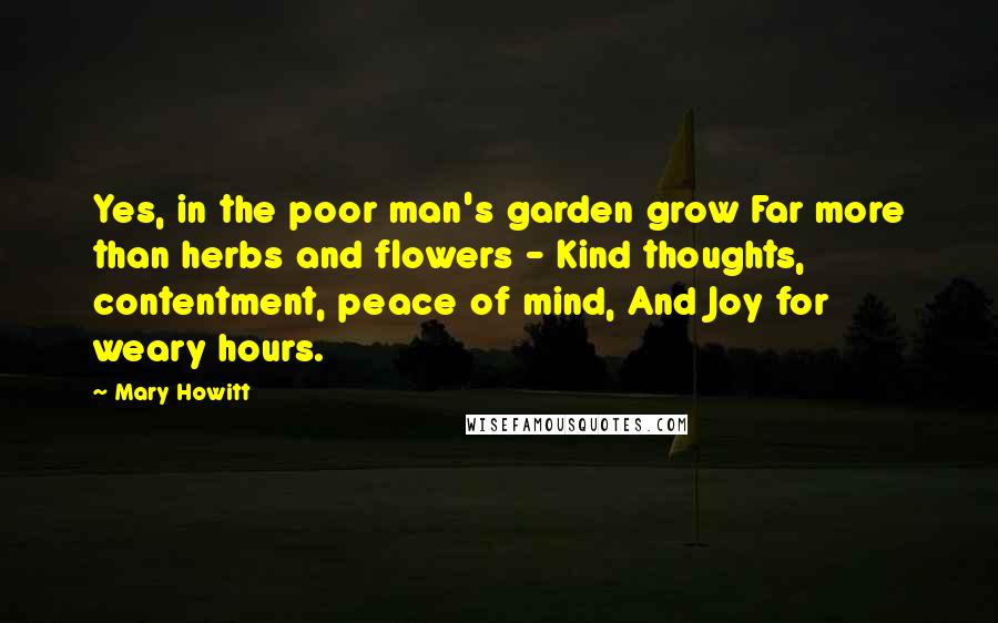 Mary Howitt Quotes: Yes, in the poor man's garden grow Far more than herbs and flowers - Kind thoughts, contentment, peace of mind, And Joy for weary hours.