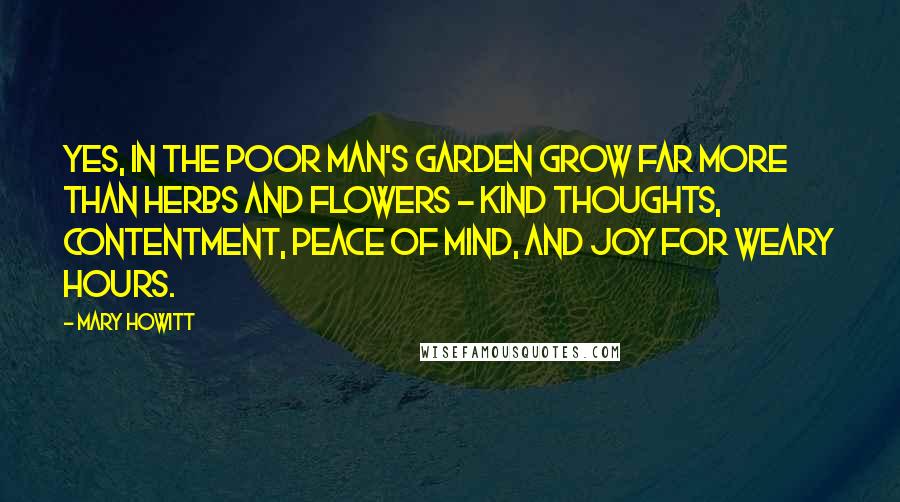 Mary Howitt Quotes: Yes, in the poor man's garden grow Far more than herbs and flowers - Kind thoughts, contentment, peace of mind, And Joy for weary hours.