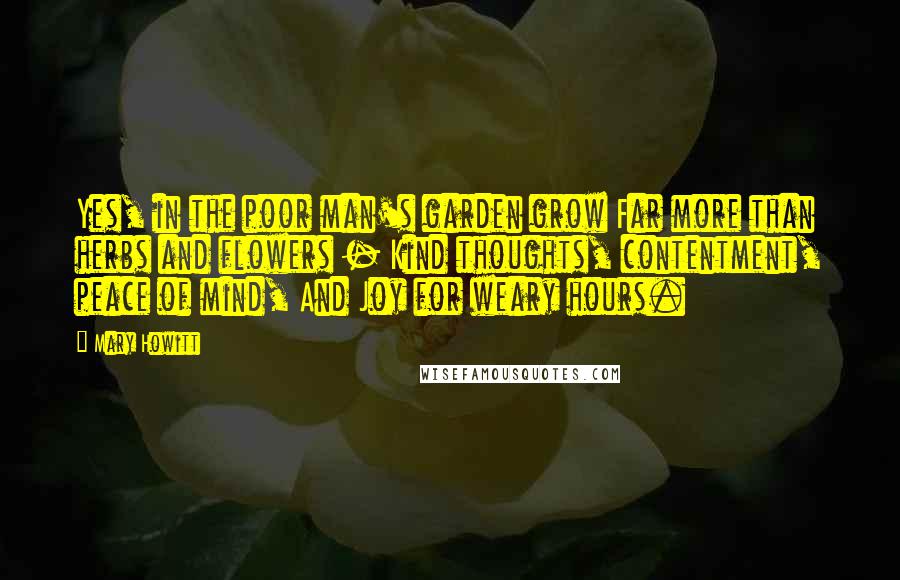 Mary Howitt Quotes: Yes, in the poor man's garden grow Far more than herbs and flowers - Kind thoughts, contentment, peace of mind, And Joy for weary hours.