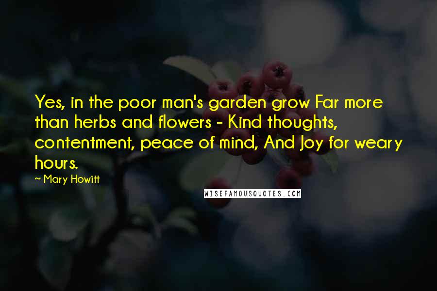 Mary Howitt Quotes: Yes, in the poor man's garden grow Far more than herbs and flowers - Kind thoughts, contentment, peace of mind, And Joy for weary hours.