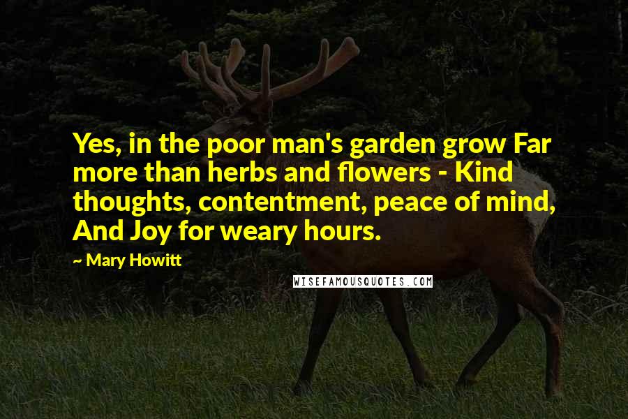 Mary Howitt Quotes: Yes, in the poor man's garden grow Far more than herbs and flowers - Kind thoughts, contentment, peace of mind, And Joy for weary hours.