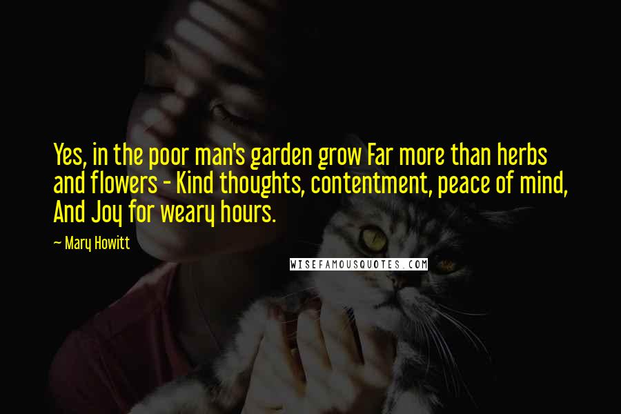 Mary Howitt Quotes: Yes, in the poor man's garden grow Far more than herbs and flowers - Kind thoughts, contentment, peace of mind, And Joy for weary hours.