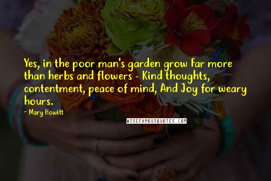 Mary Howitt Quotes: Yes, in the poor man's garden grow Far more than herbs and flowers - Kind thoughts, contentment, peace of mind, And Joy for weary hours.