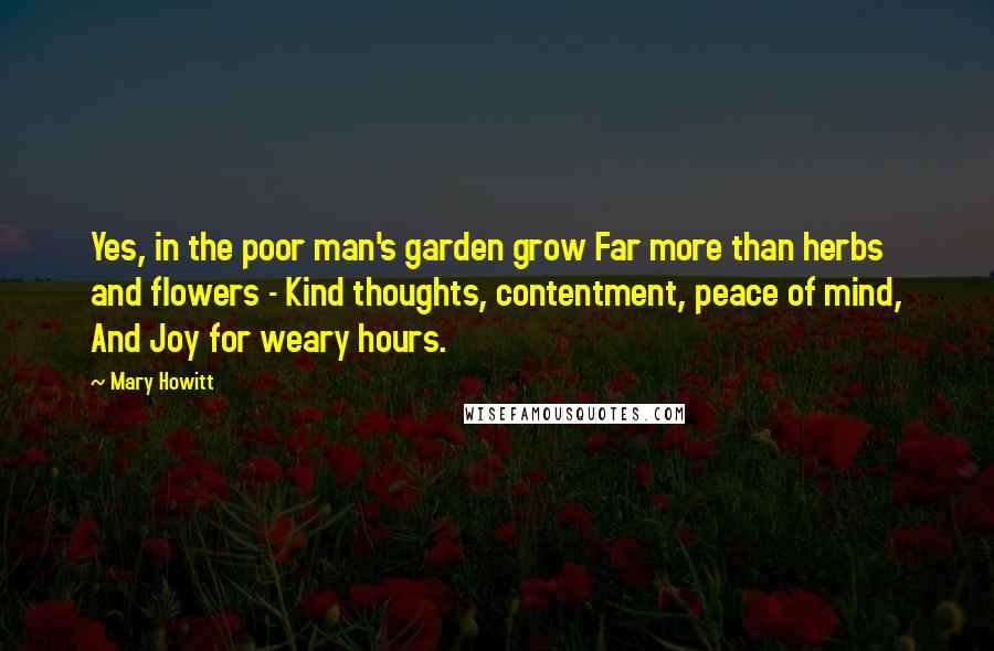 Mary Howitt Quotes: Yes, in the poor man's garden grow Far more than herbs and flowers - Kind thoughts, contentment, peace of mind, And Joy for weary hours.