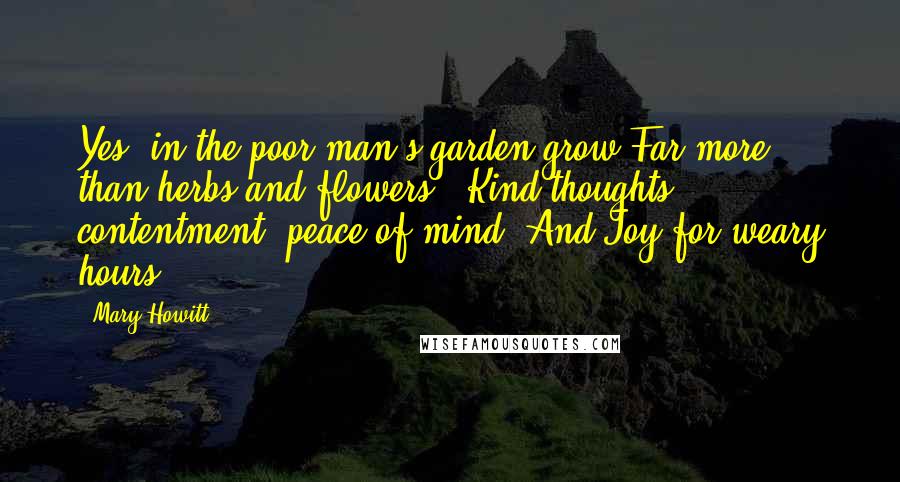 Mary Howitt Quotes: Yes, in the poor man's garden grow Far more than herbs and flowers - Kind thoughts, contentment, peace of mind, And Joy for weary hours.