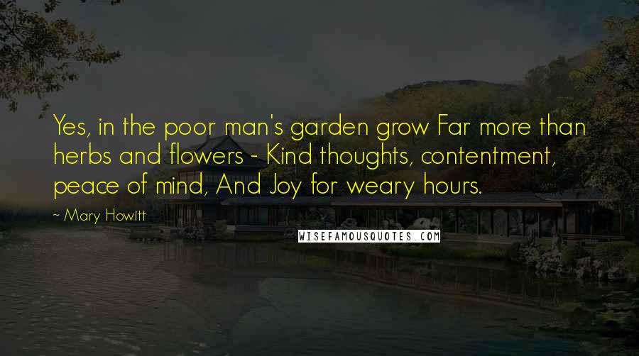 Mary Howitt Quotes: Yes, in the poor man's garden grow Far more than herbs and flowers - Kind thoughts, contentment, peace of mind, And Joy for weary hours.