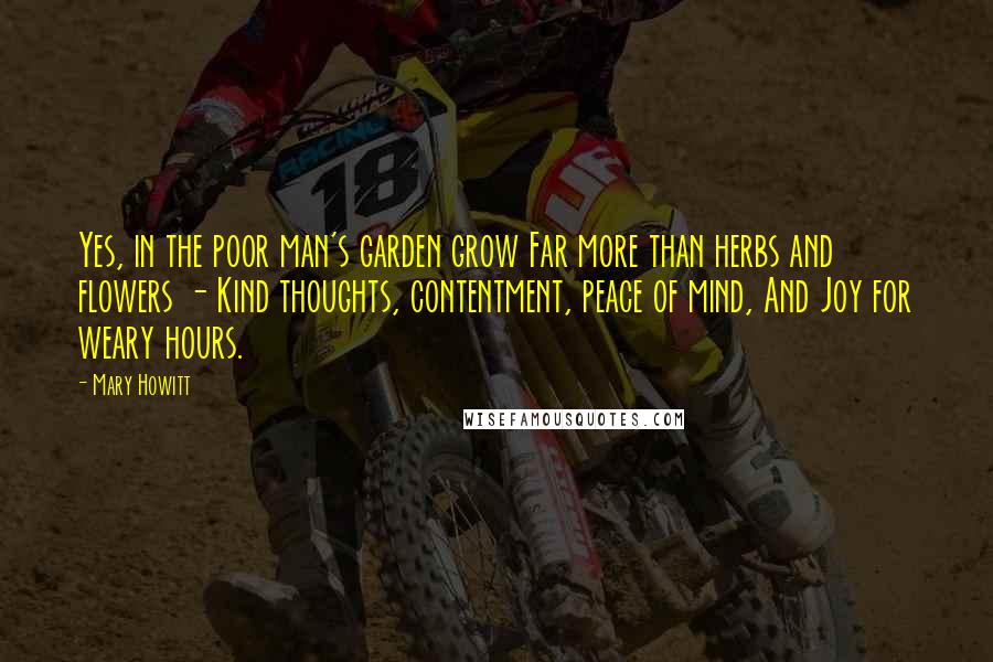 Mary Howitt Quotes: Yes, in the poor man's garden grow Far more than herbs and flowers - Kind thoughts, contentment, peace of mind, And Joy for weary hours.