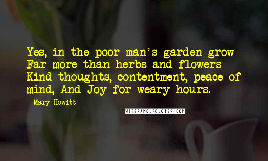 Mary Howitt Quotes: Yes, in the poor man's garden grow Far more than herbs and flowers - Kind thoughts, contentment, peace of mind, And Joy for weary hours.