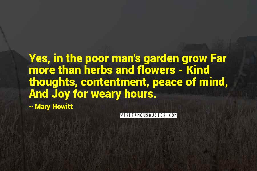 Mary Howitt Quotes: Yes, in the poor man's garden grow Far more than herbs and flowers - Kind thoughts, contentment, peace of mind, And Joy for weary hours.