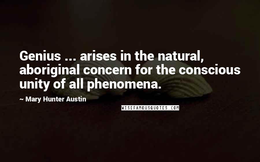 Mary Hunter Austin Quotes: Genius ... arises in the natural, aboriginal concern for the conscious unity of all phenomena.