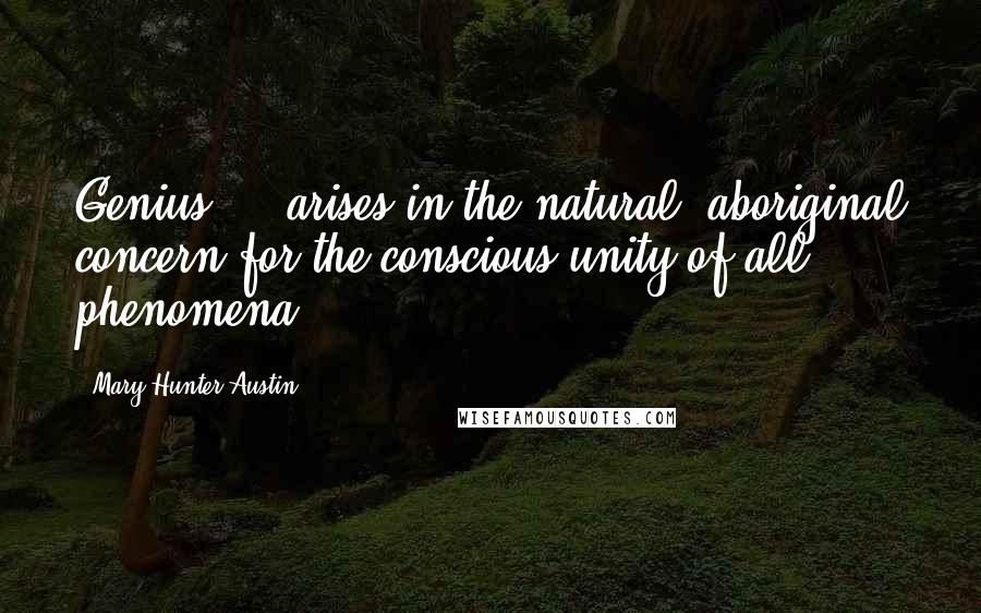 Mary Hunter Austin Quotes: Genius ... arises in the natural, aboriginal concern for the conscious unity of all phenomena.