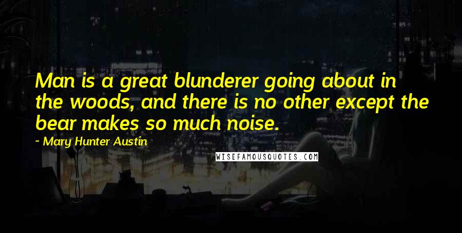 Mary Hunter Austin Quotes: Man is a great blunderer going about in the woods, and there is no other except the bear makes so much noise.