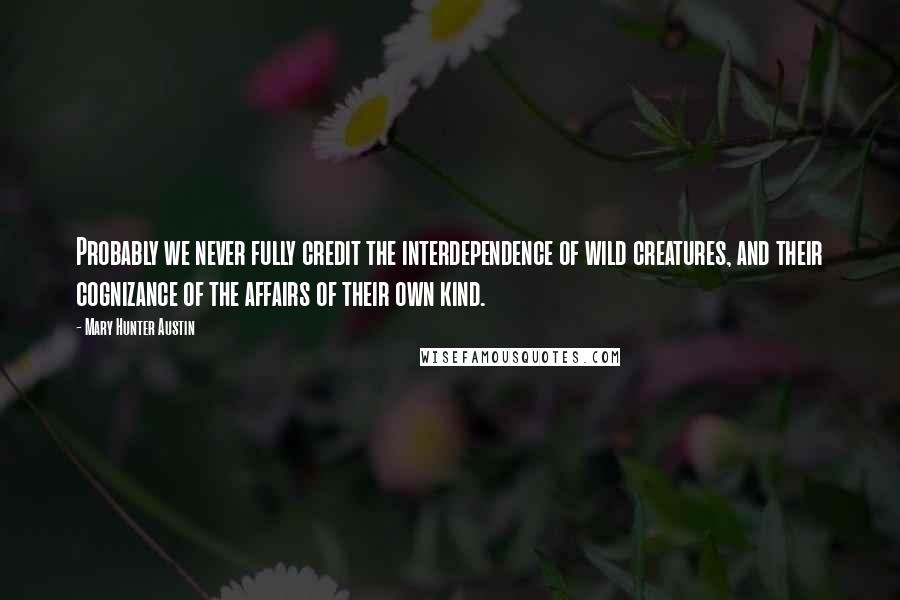 Mary Hunter Austin Quotes: Probably we never fully credit the interdependence of wild creatures, and their cognizance of the affairs of their own kind.