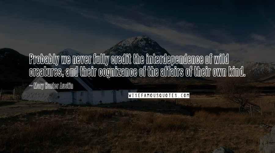 Mary Hunter Austin Quotes: Probably we never fully credit the interdependence of wild creatures, and their cognizance of the affairs of their own kind.