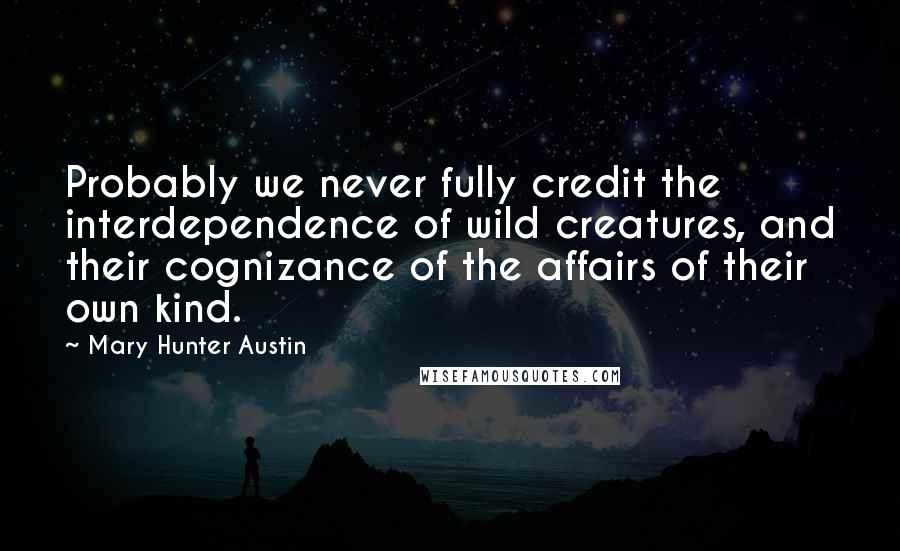 Mary Hunter Austin Quotes: Probably we never fully credit the interdependence of wild creatures, and their cognizance of the affairs of their own kind.