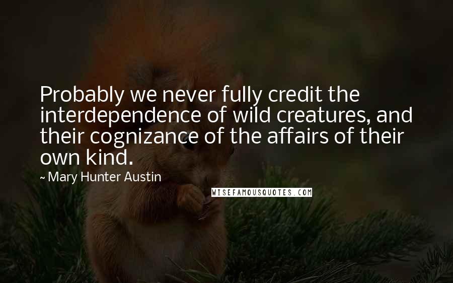 Mary Hunter Austin Quotes: Probably we never fully credit the interdependence of wild creatures, and their cognizance of the affairs of their own kind.