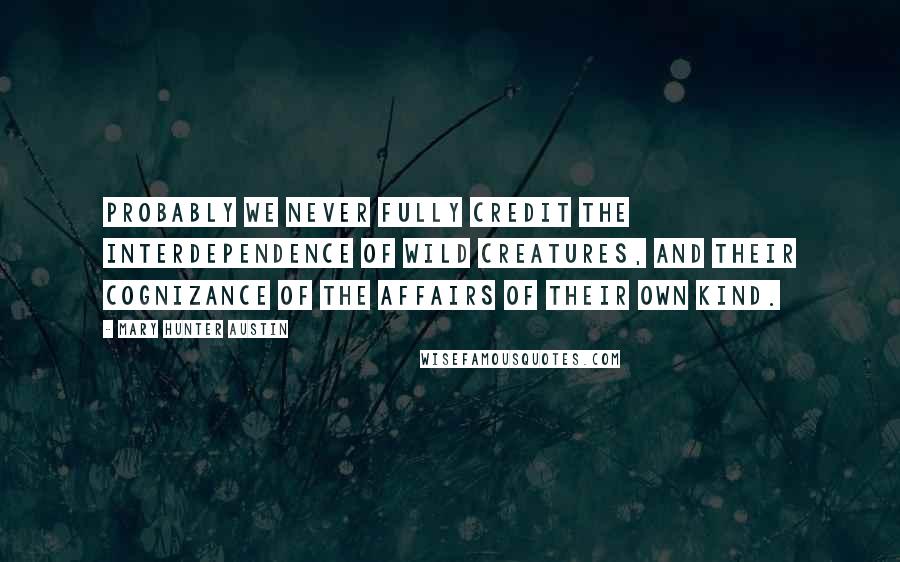 Mary Hunter Austin Quotes: Probably we never fully credit the interdependence of wild creatures, and their cognizance of the affairs of their own kind.