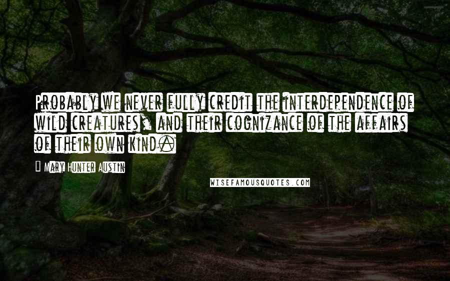 Mary Hunter Austin Quotes: Probably we never fully credit the interdependence of wild creatures, and their cognizance of the affairs of their own kind.