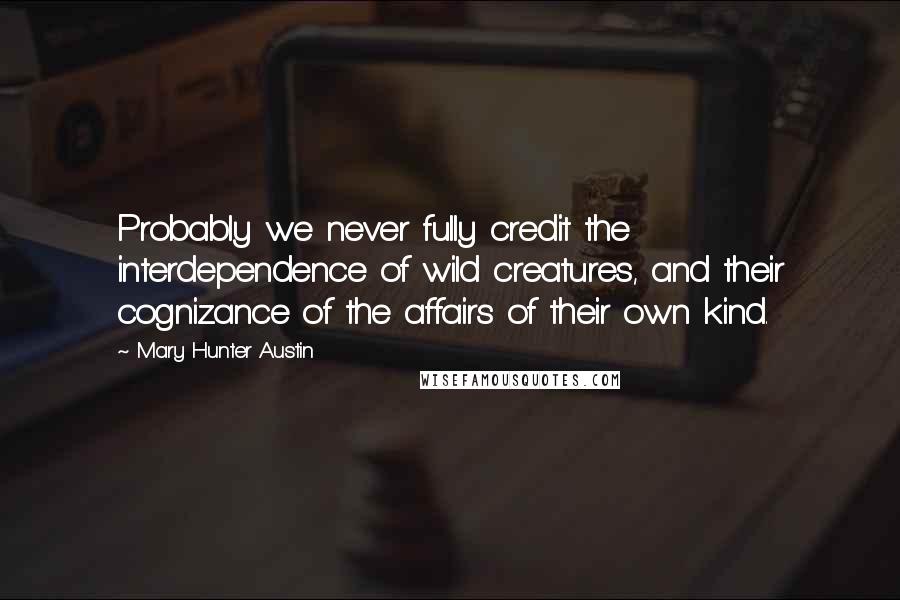 Mary Hunter Austin Quotes: Probably we never fully credit the interdependence of wild creatures, and their cognizance of the affairs of their own kind.