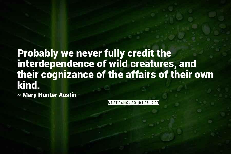 Mary Hunter Austin Quotes: Probably we never fully credit the interdependence of wild creatures, and their cognizance of the affairs of their own kind.