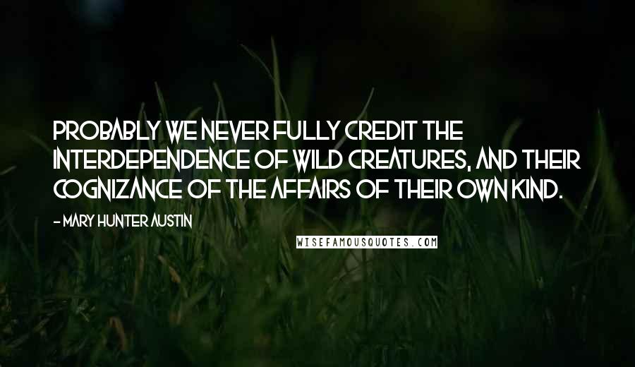Mary Hunter Austin Quotes: Probably we never fully credit the interdependence of wild creatures, and their cognizance of the affairs of their own kind.