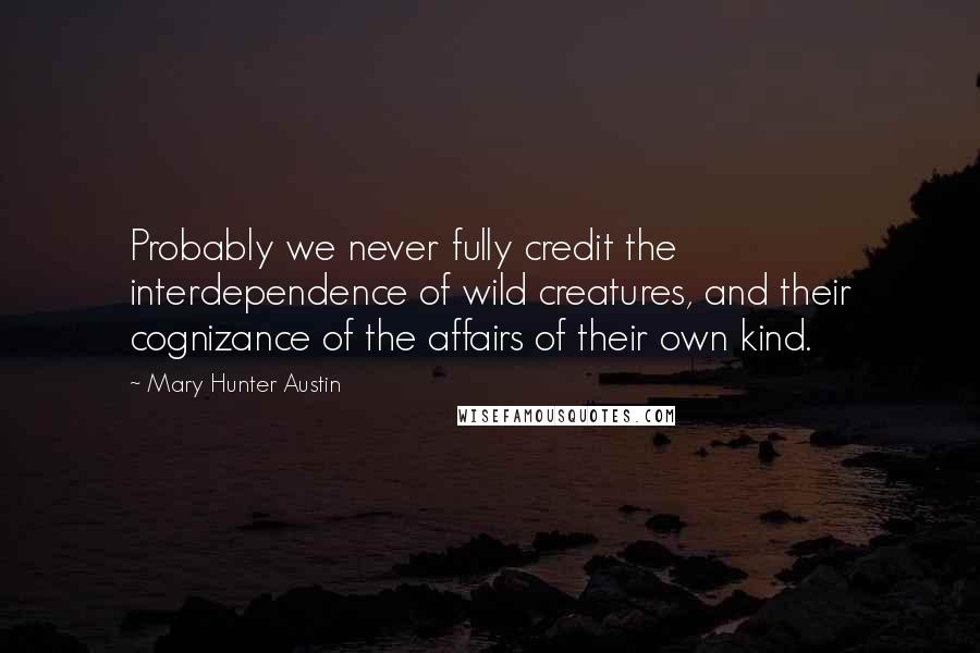 Mary Hunter Austin Quotes: Probably we never fully credit the interdependence of wild creatures, and their cognizance of the affairs of their own kind.