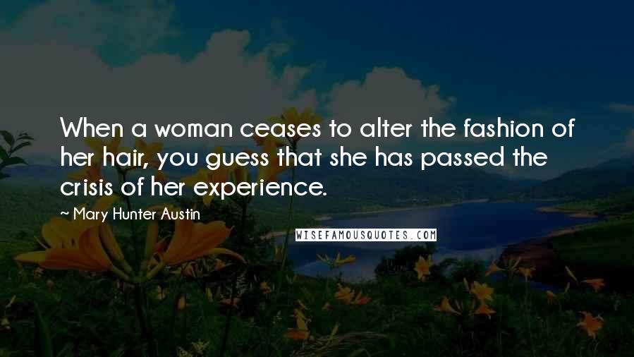 Mary Hunter Austin Quotes: When a woman ceases to alter the fashion of her hair, you guess that she has passed the crisis of her experience.