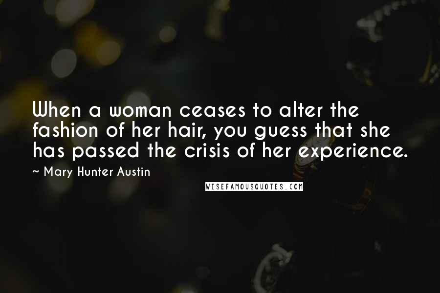 Mary Hunter Austin Quotes: When a woman ceases to alter the fashion of her hair, you guess that she has passed the crisis of her experience.