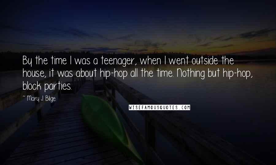 Mary J. Blige Quotes: By the time I was a teenager, when I went outside the house, it was about hip-hop all the time. Nothing but hip-hop, block parties.