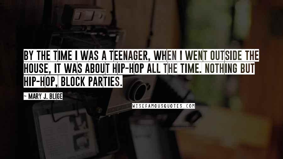 Mary J. Blige Quotes: By the time I was a teenager, when I went outside the house, it was about hip-hop all the time. Nothing but hip-hop, block parties.