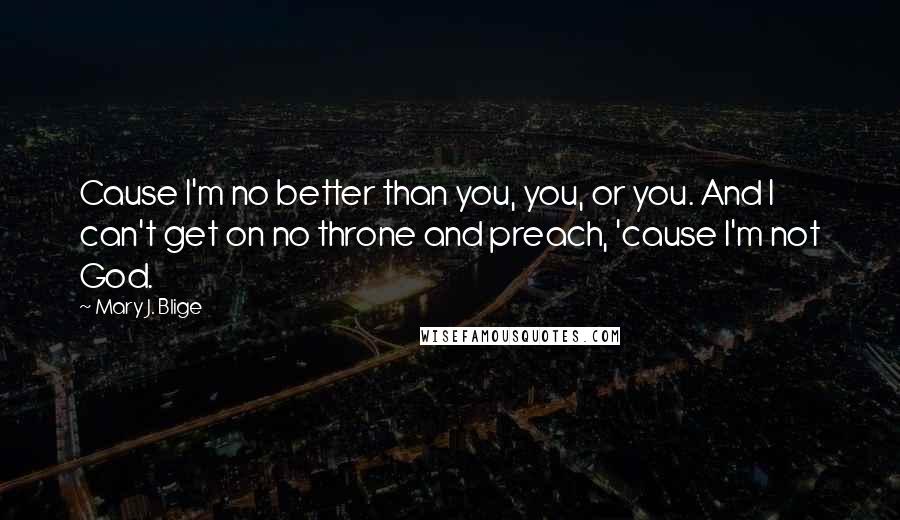 Mary J. Blige Quotes: Cause I'm no better than you, you, or you. And I can't get on no throne and preach, 'cause I'm not God.