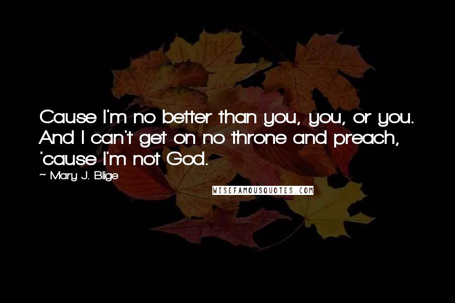 Mary J. Blige Quotes: Cause I'm no better than you, you, or you. And I can't get on no throne and preach, 'cause I'm not God.