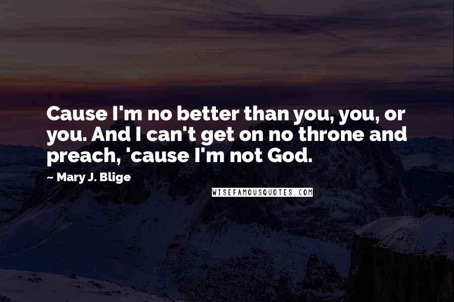 Mary J. Blige Quotes: Cause I'm no better than you, you, or you. And I can't get on no throne and preach, 'cause I'm not God.