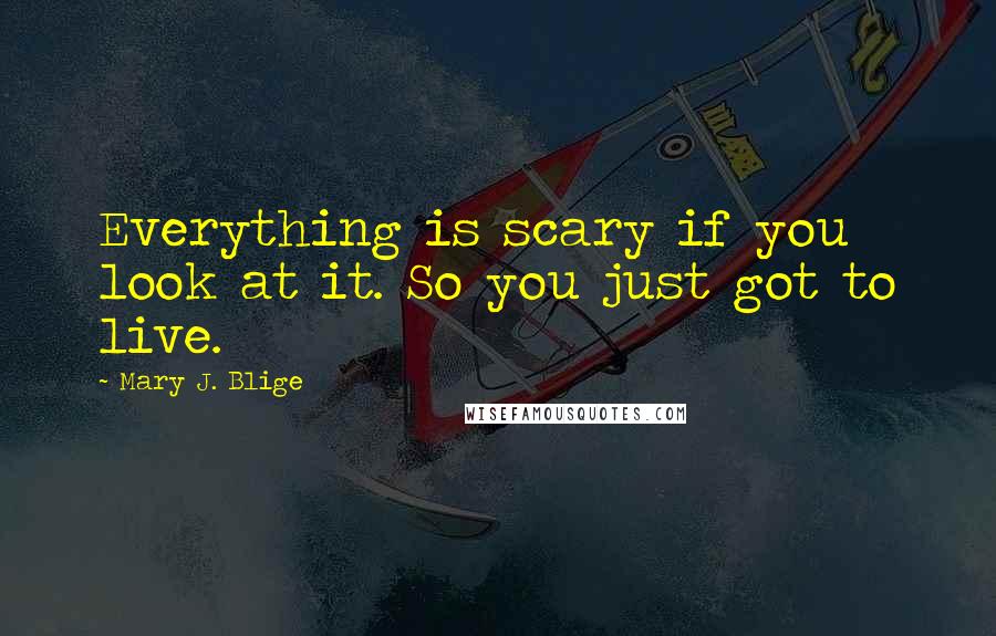 Mary J. Blige Quotes: Everything is scary if you look at it. So you just got to live.