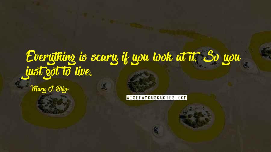 Mary J. Blige Quotes: Everything is scary if you look at it. So you just got to live.