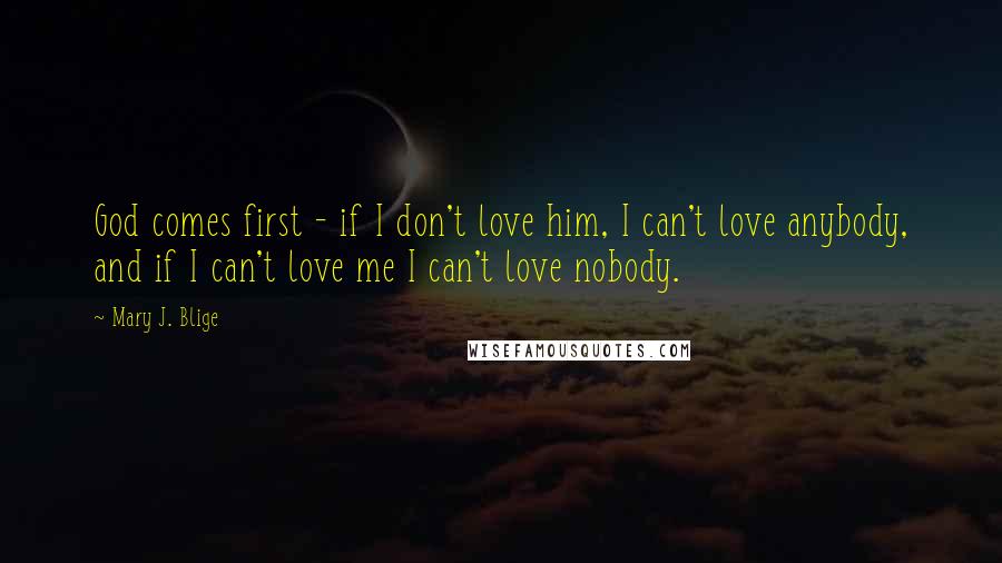 Mary J. Blige Quotes: God comes first - if I don't love him, I can't love anybody, and if I can't love me I can't love nobody.