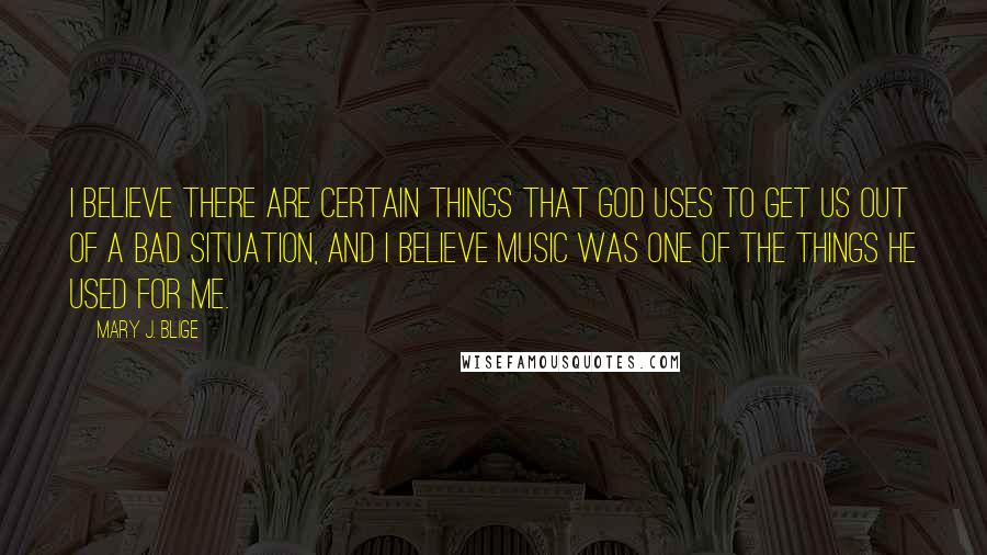 Mary J. Blige Quotes: I believe there are certain things that God uses to get us out of a bad situation, and I believe music was one of the things he used for me.