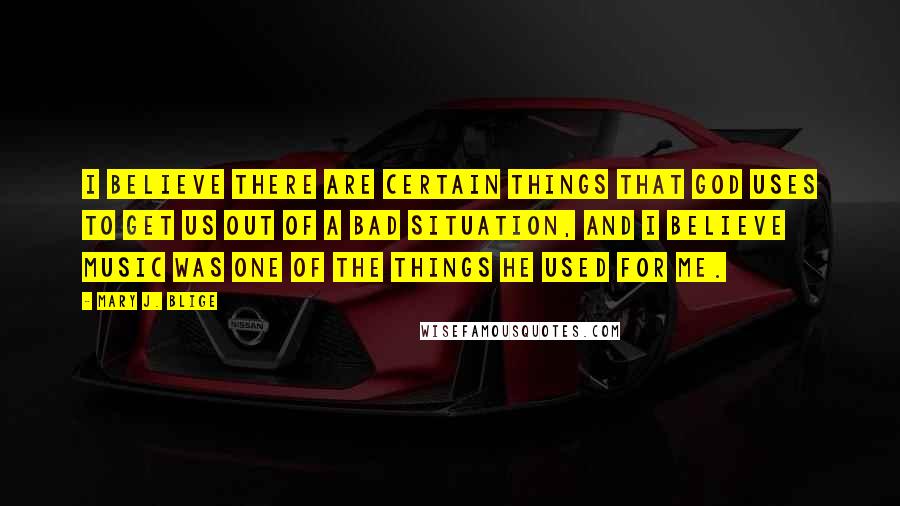 Mary J. Blige Quotes: I believe there are certain things that God uses to get us out of a bad situation, and I believe music was one of the things he used for me.