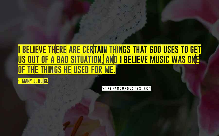 Mary J. Blige Quotes: I believe there are certain things that God uses to get us out of a bad situation, and I believe music was one of the things he used for me.