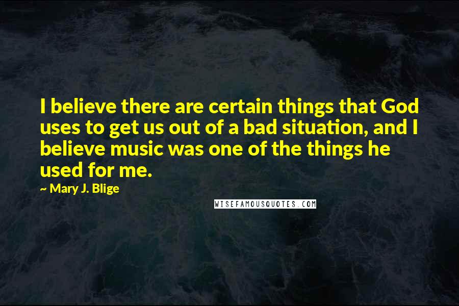 Mary J. Blige Quotes: I believe there are certain things that God uses to get us out of a bad situation, and I believe music was one of the things he used for me.