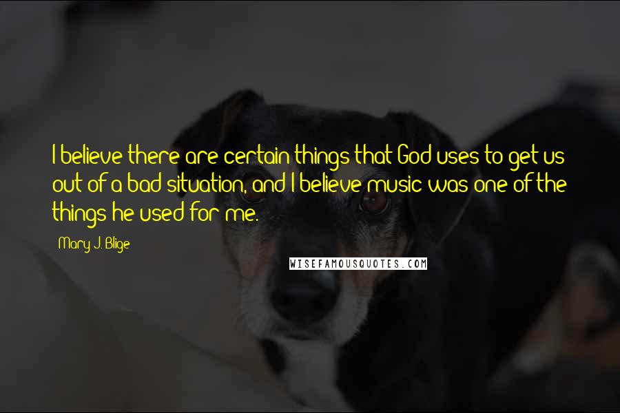 Mary J. Blige Quotes: I believe there are certain things that God uses to get us out of a bad situation, and I believe music was one of the things he used for me.