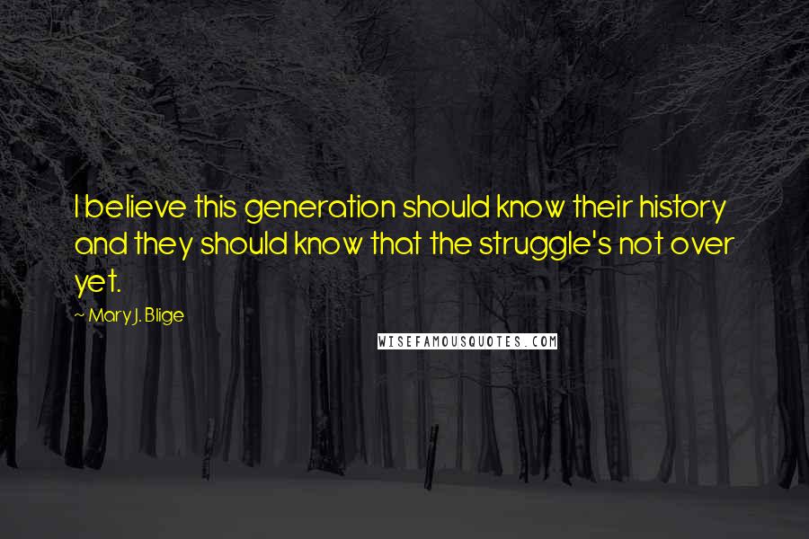 Mary J. Blige Quotes: I believe this generation should know their history and they should know that the struggle's not over yet.