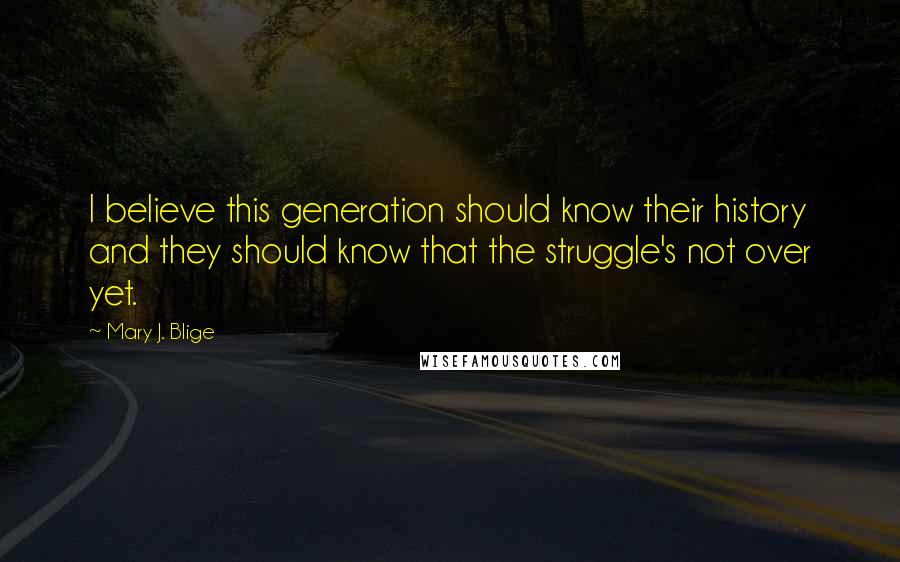 Mary J. Blige Quotes: I believe this generation should know their history and they should know that the struggle's not over yet.