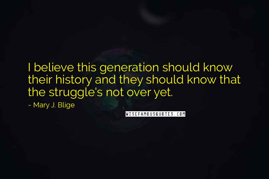 Mary J. Blige Quotes: I believe this generation should know their history and they should know that the struggle's not over yet.