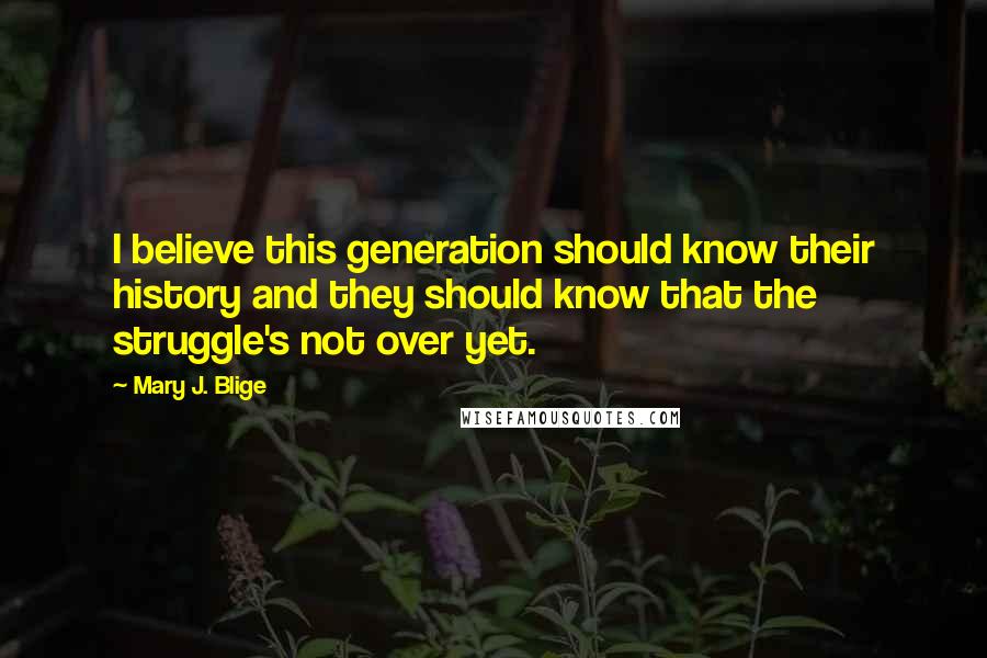 Mary J. Blige Quotes: I believe this generation should know their history and they should know that the struggle's not over yet.