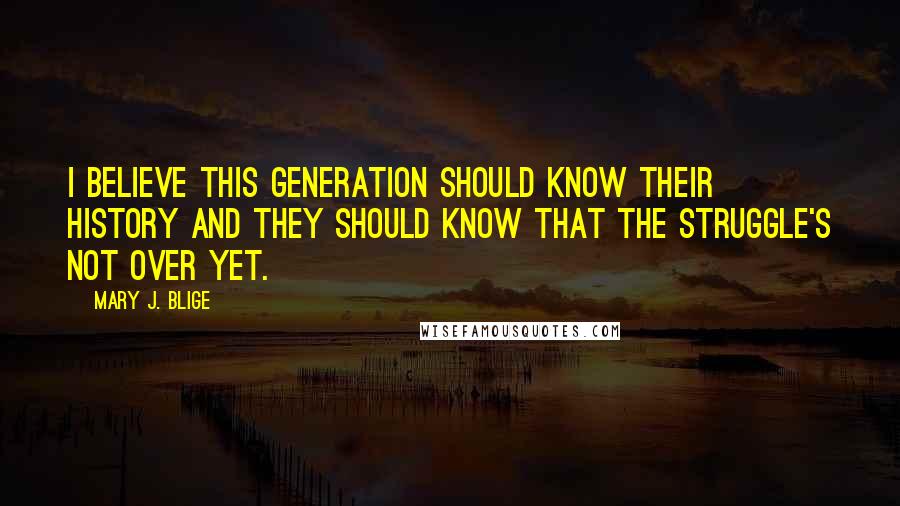 Mary J. Blige Quotes: I believe this generation should know their history and they should know that the struggle's not over yet.