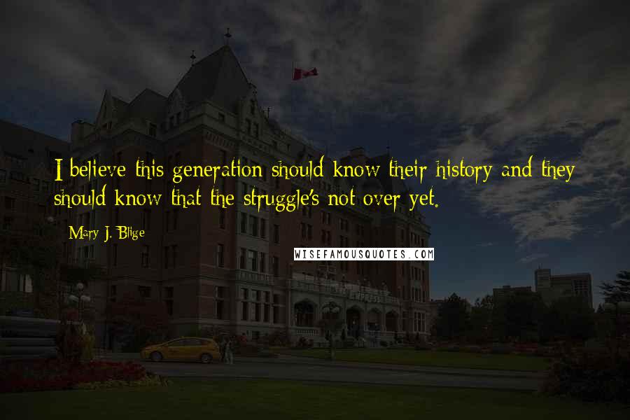 Mary J. Blige Quotes: I believe this generation should know their history and they should know that the struggle's not over yet.