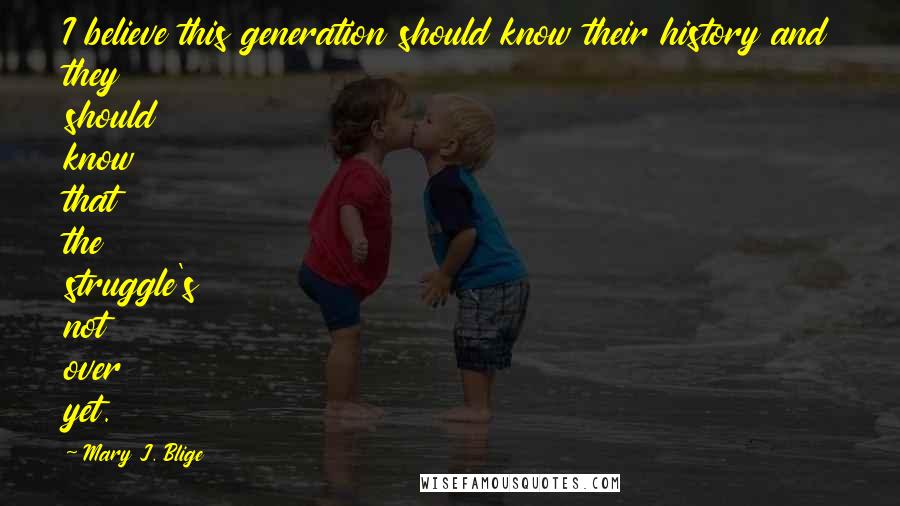Mary J. Blige Quotes: I believe this generation should know their history and they should know that the struggle's not over yet.