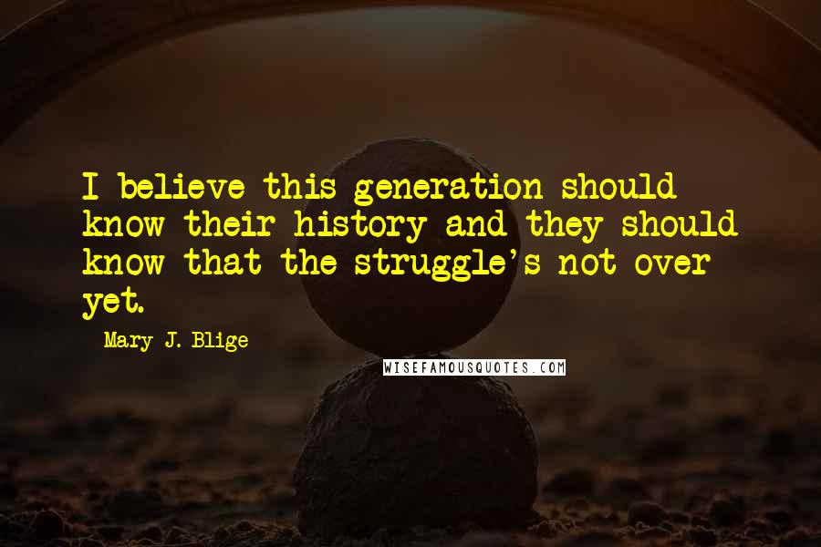 Mary J. Blige Quotes: I believe this generation should know their history and they should know that the struggle's not over yet.