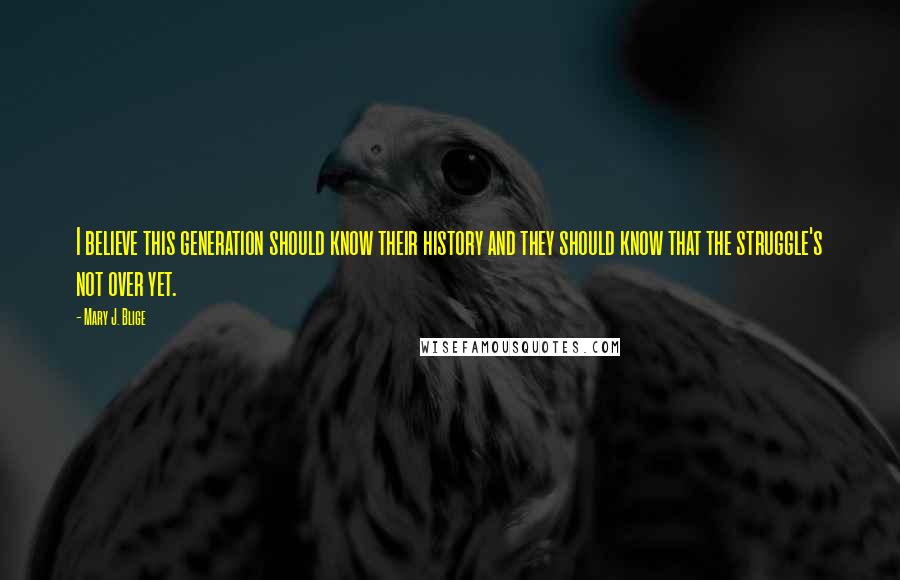 Mary J. Blige Quotes: I believe this generation should know their history and they should know that the struggle's not over yet.